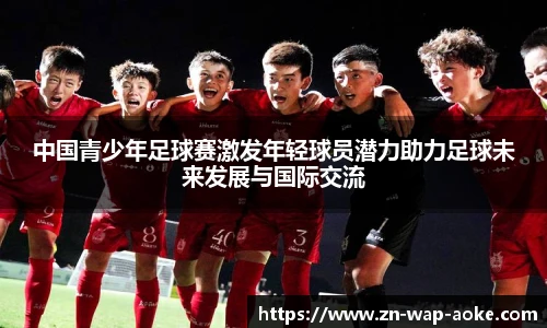 中国青少年足球赛激发年轻球员潜力助力足球未来发展与国际交流